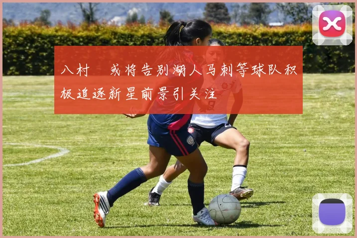 八村塁或将告别湖人马刺等球队积极追逐新星前景引关注