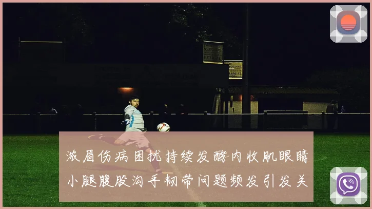 浓眉伤病困扰持续发酵内收肌眼睛小腿腹股沟手韧带问题频发引发关注