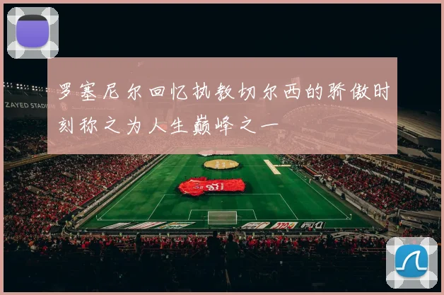 罗塞尼尔回忆执教切尔西的骄傲时刻称之为人生巅峰之一