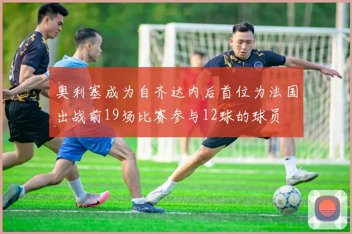 奥利塞成为自齐达内后首位为法国出战前19场比赛参与12球的球员