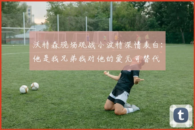 沃特森现场观战小波特深情表白：他是我兄弟我对他的爱无可替代
