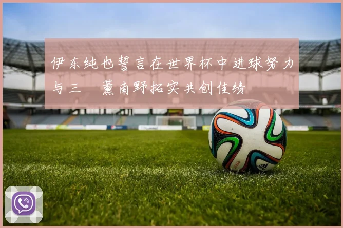 伊东纯也誓言在世界杯中进球努力与三笘薰南野拓实共创佳绩