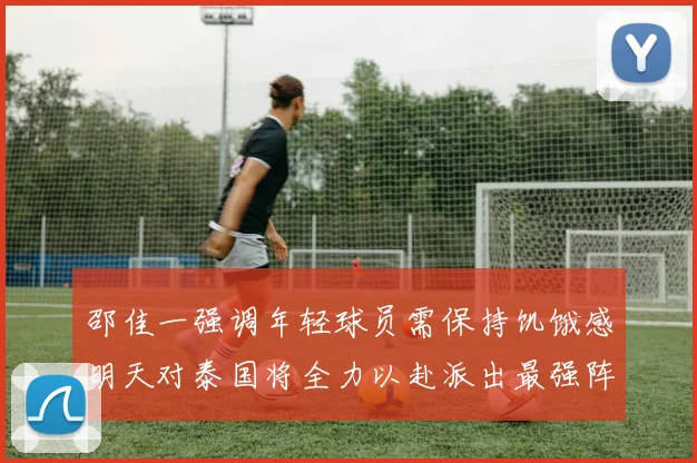 邵佳一强调年轻球员需保持饥饿感明天对泰国将全力以赴派出最强阵容