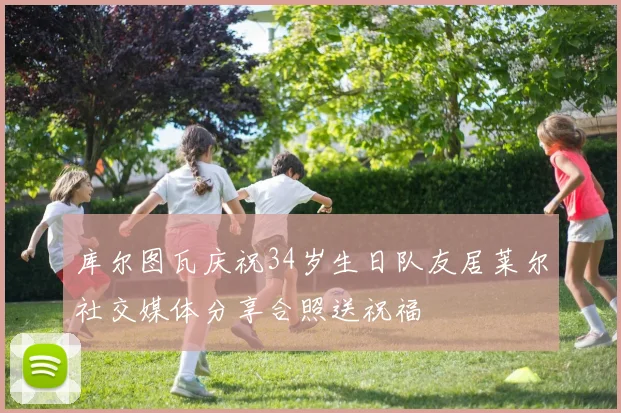 库尔图瓦庆祝34岁生日队友居莱尔社交媒体分享合照送祝福