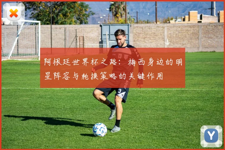 阿根廷世界杯之路：梅西身边的明星阵容与轮换策略的关键作用