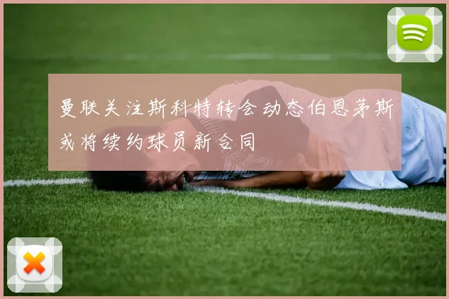 曼联关注斯科特转会动态伯恩茅斯或将续约球员新合同