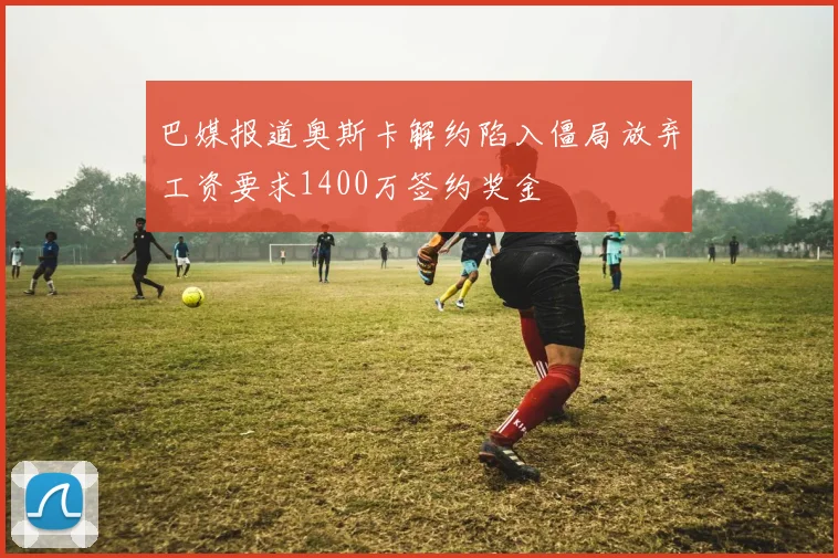 巴媒报道奥斯卡解约陷入僵局放弃工资要求1400万签约奖金