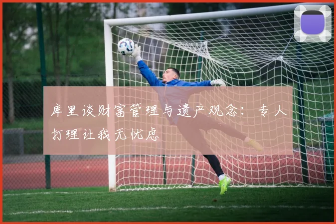 库里谈财富管理与遗产观念：专人打理让我无忧虑