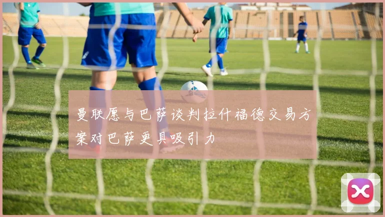 曼联愿与巴萨谈判拉什福德交易方案对巴萨更具吸引力