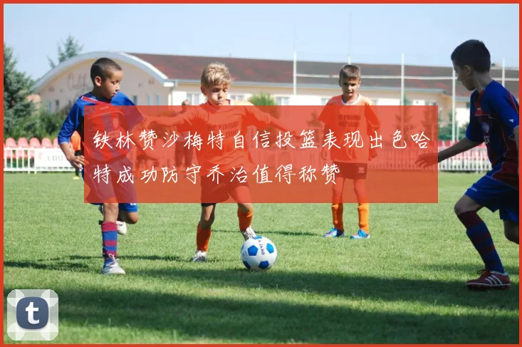 铁林赞沙梅特自信投篮表现出色哈特成功防守乔治值得称赞