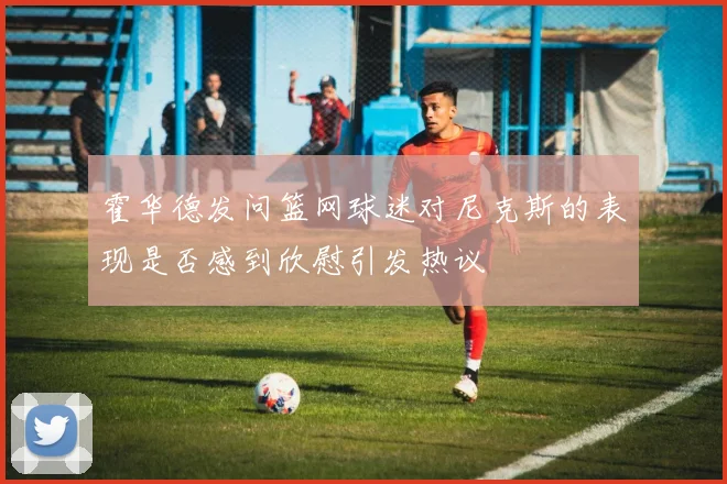 霍华德发问篮网球迷对尼克斯的表现是否感到欣慰引发热议