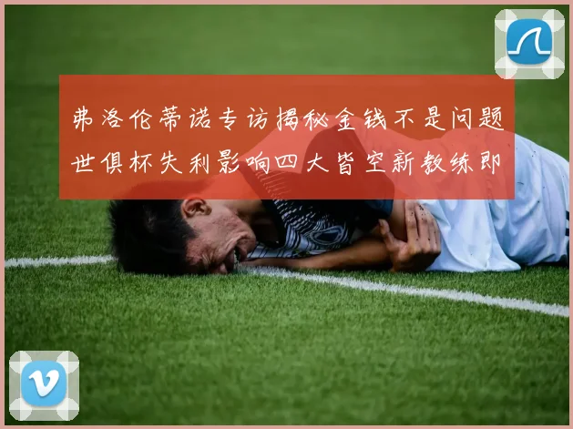 弗洛伦蒂诺专访揭秘金钱不是问题世俱杯失利影响四大皆空新教练即将到来
