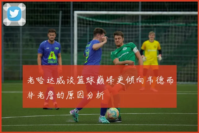 老哈达威谈篮球巅峰更倾向韦德而非老詹的原因分析